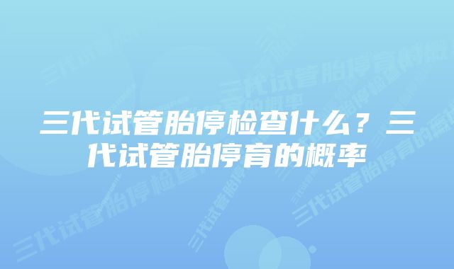 三代试管胎停检查什么？三代试管胎停育的概率