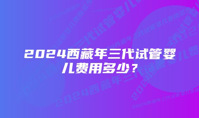 2024西藏年三代试管婴儿费用多少？