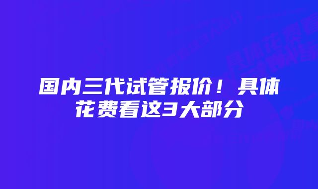 国内三代试管报价！具体花费看这3大部分