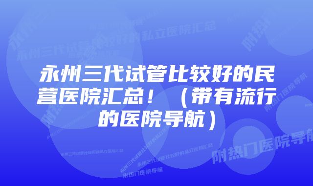 永州三代试管比较好的民营医院汇总！（带有流行的医院导航）