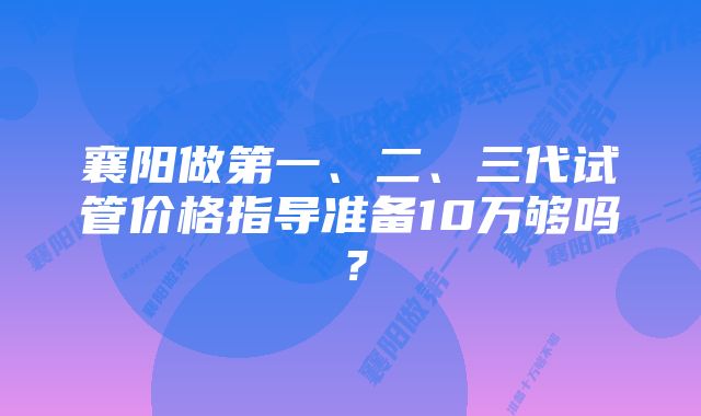 襄阳做第一、二、三代试管价格指导准备10万够吗？