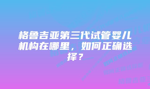 格鲁吉亚第三代试管婴儿机构在哪里，如何正确选择？