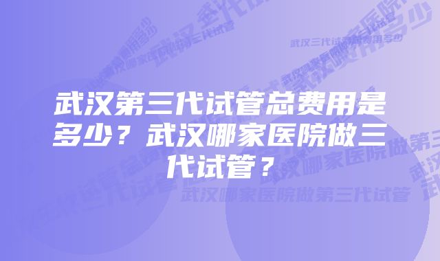 武汉第三代试管总费用是多少？武汉哪家医院做三代试管？