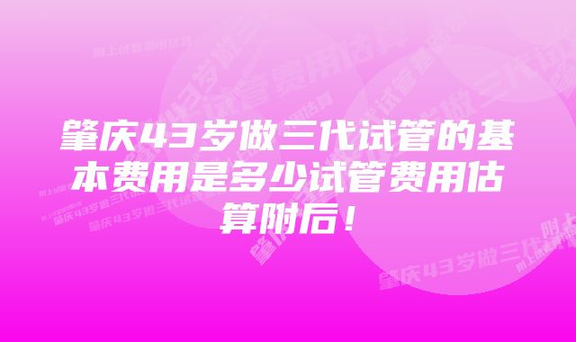 肇庆43岁做三代试管的基本费用是多少试管费用估算附后！