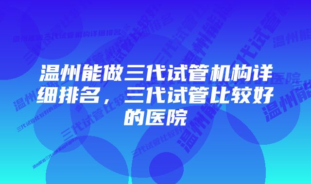 温州能做三代试管机构详细排名，三代试管比较好的医院