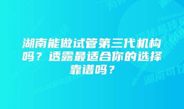 湖南能做试管第三代机构吗？透露最适合你的选择靠谱吗？