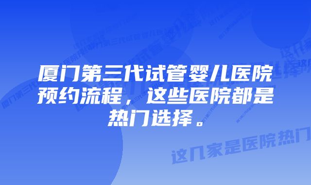 厦门第三代试管婴儿医院预约流程，这些医院都是热门选择。