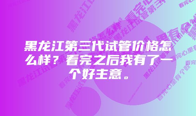 黑龙江第三代试管价格怎么样？看完之后我有了一个好主意。