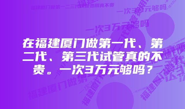 在福建厦门做第一代、第二代、第三代试管真的不贵。一次3万元够吗？