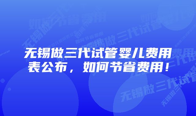 无锡做三代试管婴儿费用表公布，如何节省费用！