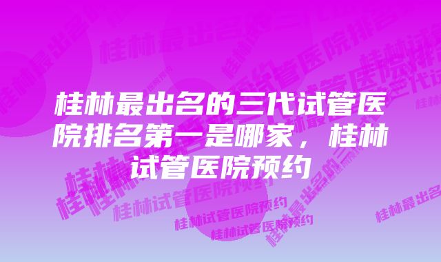 桂林最出名的三代试管医院排名第一是哪家，桂林试管医院预约