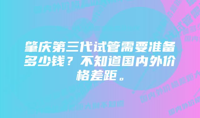 肇庆第三代试管需要准备多少钱？不知道国内外价格差距。