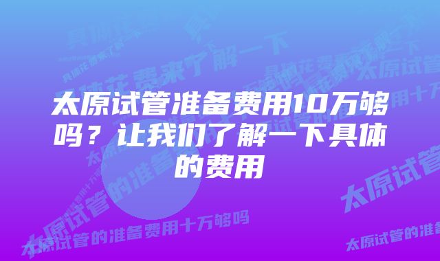 太原试管准备费用10万够吗？让我们了解一下具体的费用