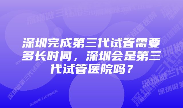 深圳完成第三代试管需要多长时间，深圳会是第三代试管医院吗？