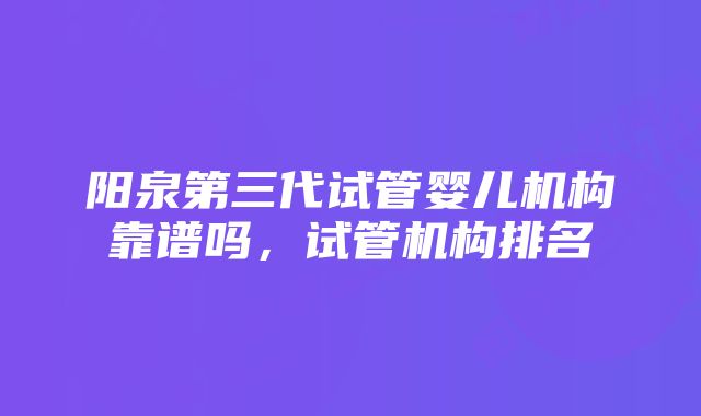 阳泉第三代试管婴儿机构靠谱吗，试管机构排名