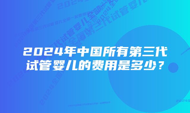 2024年中国所有第三代试管婴儿的费用是多少？