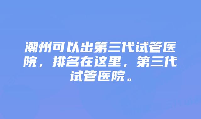 潮州可以出第三代试管医院，排名在这里，第三代试管医院。