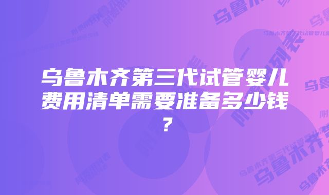 乌鲁木齐第三代试管婴儿费用清单需要准备多少钱？