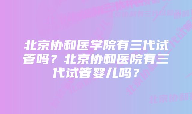 北京协和医学院有三代试管吗？北京协和医院有三代试管婴儿吗？