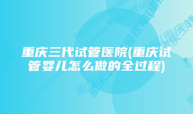 重庆三代试管医院(重庆试管婴儿怎么做的全过程)