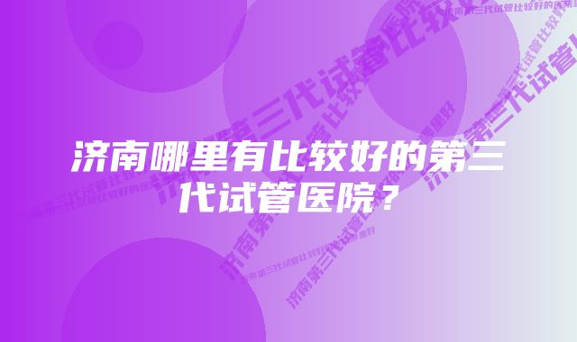 济南哪里有比较好的第三代试管医院？