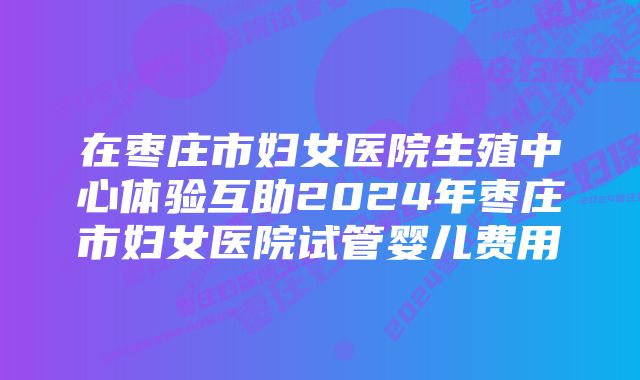 在枣庄市妇女医院生殖中心体验互助2024年枣庄市妇女医院试管婴儿费用