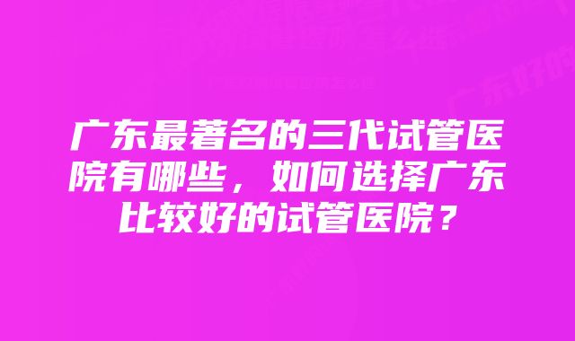 广东最著名的三代试管医院有哪些，如何选择广东比较好的试管医院？