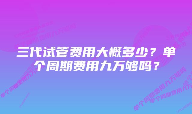 三代试管费用大概多少？单个周期费用九万够吗？