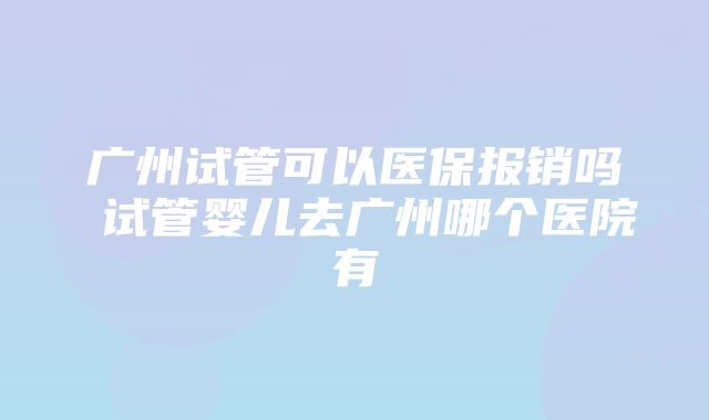 广州试管可以医保报销吗 试管婴儿去广州哪个医院有