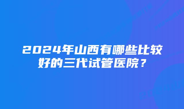 2024年山西有哪些比较好的三代试管医院？