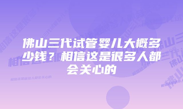 佛山三代试管婴儿大概多少钱？相信这是很多人都会关心的