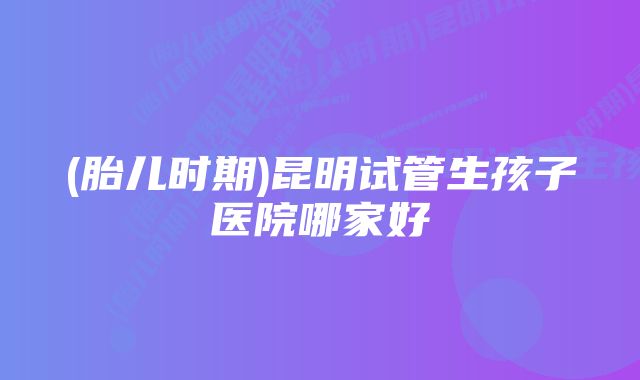 (胎儿时期)昆明试管生孩子医院哪家好