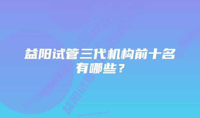 益阳试管三代机构前十名有哪些？