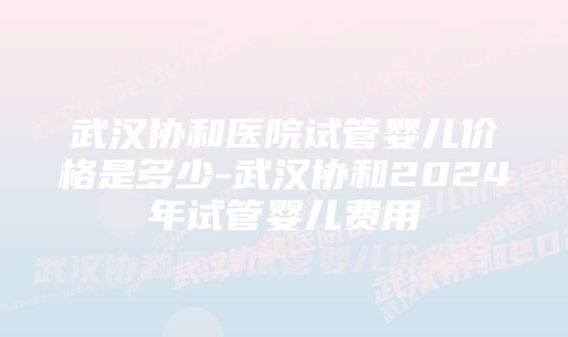 武汉协和医院试管婴儿价格是多少-武汉协和2024年试管婴儿费用