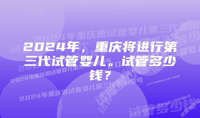 2024年，重庆将进行第三代试管婴儿。试管多少钱？