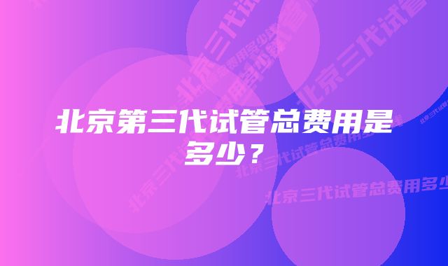 北京第三代试管总费用是多少？