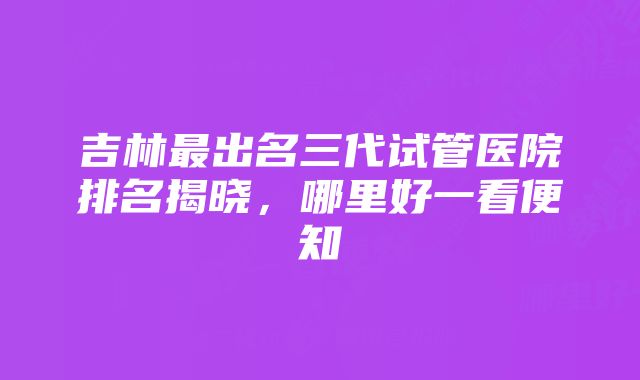 吉林最出名三代试管医院排名揭晓，哪里好一看便知