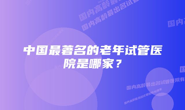 中国最著名的老年试管医院是哪家？