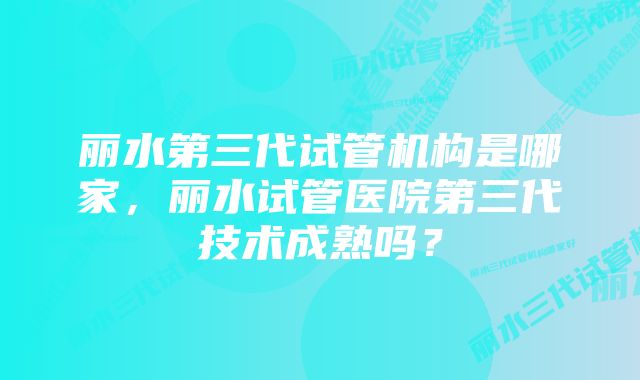 丽水第三代试管机构是哪家，丽水试管医院第三代技术成熟吗？