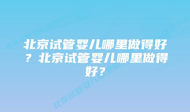 北京试管婴儿哪里做得好？北京试管婴儿哪里做得好？