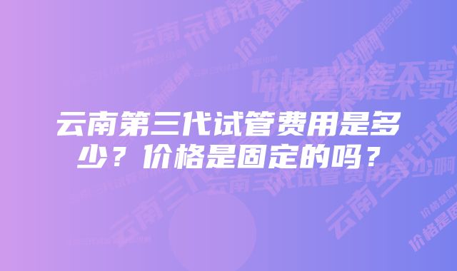 云南第三代试管费用是多少？价格是固定的吗？