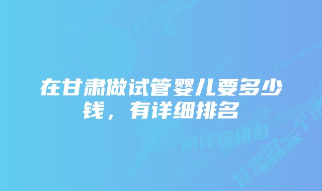 在甘肃做试管婴儿要多少钱，有详细排名