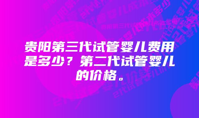 贵阳第三代试管婴儿费用是多少？第二代试管婴儿的价格。