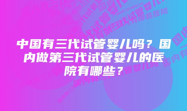 中国有三代试管婴儿吗？国内做第三代试管婴儿的医院有哪些？