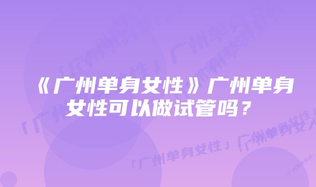 《广州单身女性》广州单身女性可以做试管吗？