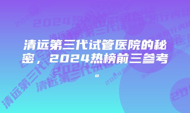 清远第三代试管医院的秘密，2024热榜前三参考。