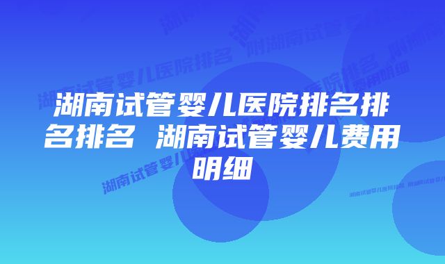 湖南试管婴儿医院排名排名排名 湖南试管婴儿费用明细