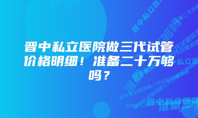 晋中私立医院做三代试管价格明细！准备二十万够吗？