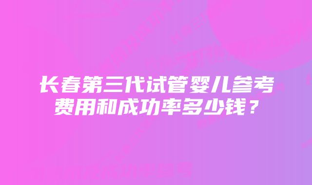 长春第三代试管婴儿参考费用和成功率多少钱？