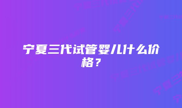 宁夏三代试管婴儿什么价格？